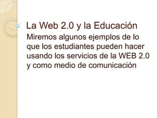 La Web 2.0 y la Educación<br />Miremos algunos ejemplos de lo que los estudiantes pueden hacer usando los servicios de la ...