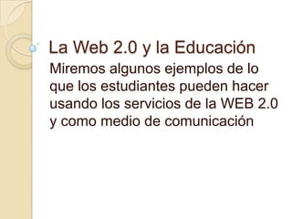 La Web 2.0 y la Educación Miremos algunos ejemplos de lo que los estudiantes pueden hacer usando los servicios de la WEB 2.0 y como medio de comunicación 