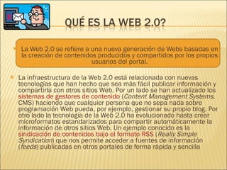La Web 2.0 se refiere a una nueva generación de Webs basadas en la creación de contenidos producidos y compartidos por los propios usuarios del portal. La infraestructura de la Web 2.0 está relacionada con nuevas tecnologías que han hecho que sea más fácil publicar información y compartirla con otros sitios Web. Por un lado se han actualizado los  sistemas de gestores de contenido  ( Content Management Systems , CMS) haciendo que cualquier persona que no sepa nada sobre programación Web pueda, por ejemplo, gestionar su propio blog. Por otro lado la tecnología de la Web 2.0 ha evolucionado hasta crear microformatos estandarizados para compartir automáticamente la información de otros sitios Web. Un ejemplo conocido es la  sindicación de contenidos bajo el formato RSS  ( Really Simple Syndication ) que nos permite acceder a fuentes de información ( feeds ) publicadas en otros portales de forma rápida y sencilla 