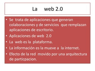La     web 2.0 Se  trata de aplicaciones que generan colaboraciones y de servicios  que remplazan aplicaciones de escritorio. Aplicaciones de web  2.0  La  web es la  plataforma. La información es la mueve a  la internet. Efecto de la red  movido por una arquitectura de particpacion. 