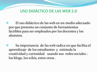 USO DIDÁCTICO DE LAS WEB 2.0 El uso didáctico de las web en un medio adecuado por que presenta un conjunto de herramientas factibles para ser empleados por los docentes y los alumnos.