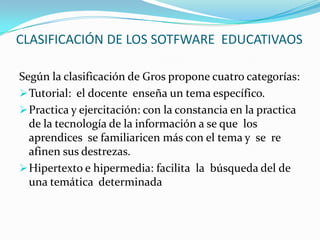 Su importancia de las web radica en que facilita el aprendizaje de los estudiantes y estimula la creatividad y curiosidad usando sus redes sociales : los blogs, los wikis, entre otras .CLASIFICACIÓN DE LOS SOTFWARE EDUCATIVAOSSegún la clasificación de Gros propone cuatro categorías:Tutorial: el docente enseña un tema específico.