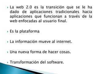 La web 2.0 es la transición que se le ha dado de aplicaciones tradicionales hacia aplicaciones que funcionan a través de la web enfocadas al usuario final.Es la plataforma La información mueve al internet.Una nueva forma de hacer cosas.Transformación del software.