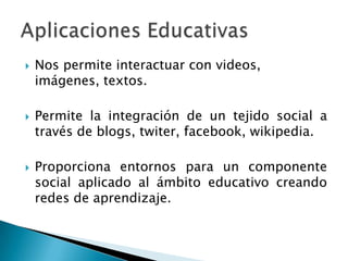 Nos permite interactuar con videos, imágenes, textos.Permite la integración de un tejido social a través de blogs, twiter, facebook, wikipedia.Proporciona entornos para un componente social aplicado al ámbito educativo creando redes de aprendizaje.Aplicaciones Educativas