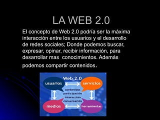 LA WEB 2.0 El concepto de Web 2.0 podría ser la máxima interacción entre los usuarios y el desarrollo de redes sociales; Donde podemos buscar, expresar, opinar, recibir información, para  desarrollar mas  conocimientos. Además podemos compartir contenidos . 