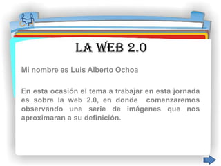 LA WEB 2.0
Mi nombre es Luis Alberto Ochoa

En esta ocasión el tema a trabajar en esta jornada
es sobre la web 2.0, en donde comenzaremos
observando una serie de imágenes que nos
aproximaran a su definición.
 