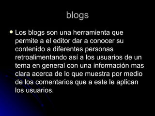 blogs Los blogs son una herramienta que permite a el editor dar a conocer su contenido a diferentes personas retroalimentando así a los usuarios de un tema en general con una información mas clara acerca de lo que muestra por medio de los comentarios que a este le aplican los usuarios. 