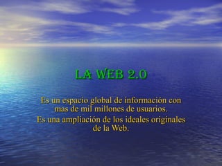 La Web 2.0 Es un espacio global de información con mas de mil millones de usuarios. Es una ampliación de los ideales originales de la Web. 