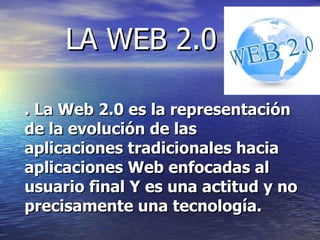 LA WEB 2.0 . La Web 2.0 es la representación de la evolución de las aplicaciones tradicionales hacia aplicaciones Web enfocadas al usuario final Y es una actitud y no precisamente una tecnología.   