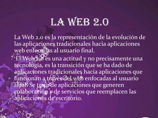 La web 2.0La Web 2.0 es la representación de la evolución de las aplicaciones tradicionales hacia aplicaciones web enfocadas al usuario final.    El Web 2.0 es una actitud y no precisamente una tecnología, es la transición que se ha dado de aplicaciones tradicionales hacia aplicaciones que funcionan a través del web enfocadas al usuario final. Se trata de aplicaciones que generen colaboración y de servicios que reemplacen las aplicaciones de escritorio. 