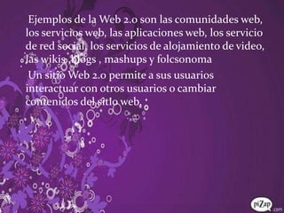 Ejemplos de la Web 2.0 son las comunidades web, los servicios web, las aplicaciones web, los servicio de red social, los servicios de alojamiento de video, las wikis ,blogs , mashups y folcsonoma    Un sitio Web 2.0 permite a sus usuarios interactuar con otros usuarios o cambiar contenidos del sitio web.