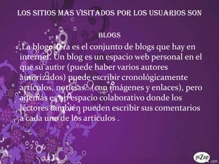 LOS SITIOS MAS VISITADOS POR LOS USUARIOS SONBLOGS La blogosfera es el conjunto de blogs que hay en internet. Un blog es un espacio web personal en el que su autor (puede haber varios autores autorizados) puede escribir cronológicamente artículos, noticias...(con imágenes y enlaces), pero además es un espacio colaborativo donde los lectores también pueden escribir sus comentarios a cada uno de los artículos .