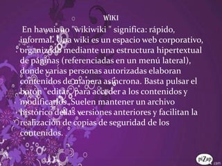 WikiEn hawaiano "wikiwiki " significa: rápido, informal. Una wiki es un espacio web corporativo, organizado mediante una estructura hipertextual de páginas (referenciadas en un menú lateral), donde varias personas autorizadas elaboran contenidos de manera asíncrona. Basta pulsar el botón "editar" para acceder a los contenidos y modificarlos. Suelen mantener un archivo histórico de las versiones anteriores y facilitan la realización de copias de seguridad de los contenidos. 