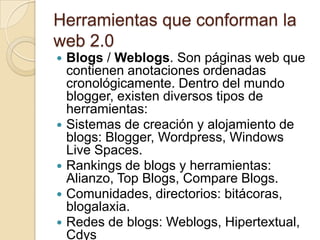 Herramientas que conforman la web 2.0 Blogs / Weblogs. Son páginas web que contienen anotaciones ordenadas cronológicamente. Dentro del mundo blogger, existen diversos tipos de herramientas:Sistemas de creación y alojamiento de blogs: Blogger, Wordpress, Windows Live Spaces.Rankings de blogs y herramientas: Alianzo, Top Blogs, Compare Blogs.Comunidades, directorios: bitácoras, blogalaxia.Redes de blogs: Weblogs, Hipertextual, Cdys