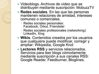 Videoblogs. Archivos de vídeo que se distribuyen mediante suscripción: MobuzzTVRedes sociales. En las que las personas mantienen relaciones de amistad, intereses comunes o comerciales.Redes sociales personales: Facebook, Orkut, FriendsterRedes sociales profesionales (networking): LinkedIn, XingWikis. Contenidos creados por los usuarios que cualquiera puede modificar, corregir y ampliar: Wikipedia, Google KnolLectores RSS y servicios relacionados. Servicios para leer blogs cómodamente mediante suscripción a sus canales RSS: Google Reader, Feedburner, Bloglines.