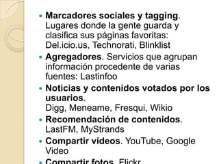 Marcadores sociales y tagging. Lugares donde la gente guarda y clasifica sus páginas favoritas: Del.icio.us, Technorati, BlinklistAgregadores. Servicios que agrupan información procedente de varias fuentes: LastinfooNoticias y contenidos votados por los usuarios. Digg, Meneame, Fresqui, WikioRecomendación de contenidos. LastFM, MyStrandsCompartir vídeos. YouTube, Google VideoCompartir fotos. Flickr