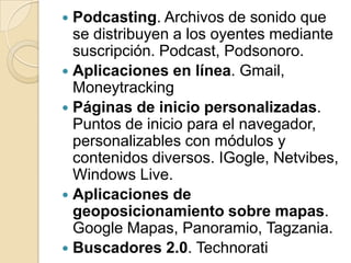 Podcasting. Archivos de sonido que se distribuyen a los oyentes mediante suscripción. Podcast, Podsonoro.Aplicaciones en línea. Gmail, MoneytrackingPáginas de inicio personalizadas. Puntos de inicio para el navegador, personalizables con módulos y contenidos diversos. IGogle, Netvibes, Windows Live.Aplicaciones de geoposicionamiento sobre mapas. Google Mapas, Panoramio, Tagzania.Buscadores 2.0. Technorati