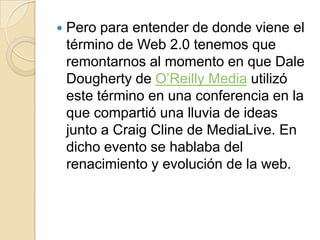 Pero para entender de donde viene el término de Web 2.0 tenemos que remontarnos al momento en que Dale Dougherty de O’Reilly Media utilizó este término en una conferencia en la que compartió una lluvia de ideas junto a Craig Cline de MediaLive. En dicho evento se hablaba del renacimiento y evolución de la web.