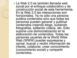 La Web 2.0 es también llamada web social por el enfoque colaborativo y de construcción social de esta herramienta. En la Web 2.0 las interacciones son horizontales. Ya no sólo una persona publica contenidos sino que todas las personas pueden generar y publicar contenidos creando blogs, subiendo fotografías, editando vídeos, etc. Esto supone una democratización en la elaboración de contenidos. Todas las personas usuarias de la World Wibe Web (WWW) pueden expresarse y opinar, buscar y recibir información de interés, colaborar, crear conocimiento (conocimiento social) y compartir contenidos.