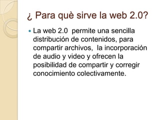 ¿ Para què sirve la web 2.0?La web 2.0  permite una sencilla distribución de contenidos, para compartir archivos,  la incorporación de audio y video y ofrecen la posibilidad de compartir y corregir conocimiento colectivamente.