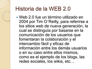 Historia de la WEB 2.0 Web 2.0 fue un término utilizado en 2004 por Tim O´Reilly, para referirse a los sitios web de nueva generación, la cual se distinguía por basarse en la comunicación de los usuarios que fomentaran la colaboración y el intercambio fácil y eficaz de información entre los demás usuarios o en su caso entre ellos mismos, como es el ejemplo de los blogs, las redes sociales, los wikis, etc…