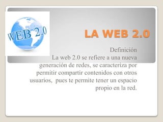 LA WEB 2.0 Definición La web 2.0 se refiere a una nueva generación de redes, se caracteriza por permitir compartir contenidos con otros usuarios,  pues te permite tener un espacio propio en la red. 