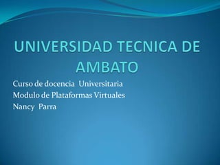 UNIVERSIDAD TECNICA DE AMBATO Curso de docencia  Universitaria Modulo de Plataformas Virtuales Nancy  Parra 