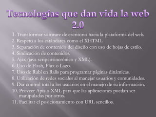 Tecnologías que dan vida la web 2.01. Transformar software de escritorio hacia la plataforma del web.2. Respeto a los estándares como el XHTML.3. Separación de contenido del diseño con uso de hojas de estilo.4. Sindicación de contenidos.5. Ajax (java script asincrónico y XML).6. Uso de Flash, Flux o Lazo.7. Uso de Rubí en Ralis para programar páginas dinámicas.8. Utilización de redes sociales al manejar usuarios y comunidades.9. Dar control total a los usuarios en el manejo de su información.10. Proveer Apis o XML para que las aplicaciones puedan ser manipuladas por otros.11. Facilitar el posicionamiento con URL sencillos.