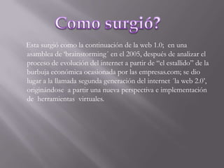 Esta surgió como la continuación de la web 1.0; en una  asamblea de ‘brainstorming´ en el 2005, después de analizar el proceso de evolución del internet a partir de “el estallido” de la burbuja económica ocasionada por las empresas.com; se dio lugar a la llamada segunda generación del internet ´la web 2.0’, originándose  a partir una nueva perspectiva e implementación de  herramientas  virtuales.Como surgió?