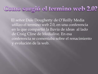     El señor Dale Dougherty de O’Reilly Media utilizo el termino web 2.0, en una conferencia en la que compartió la lluvia de ideas  al lado de Craig Cline de Medialive. En esa conferencia se comentaba sobre el renacimiento y evolución de la web.Como surgió el termino web 2.0?