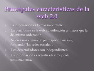 Principales características de la web 2.0La información es lo mas importante.La plataforma es la web, su utilización es mayor que la del mismo ordenador.Se crea una cultura de participación masiva, formando “las redes sociales”.Los desarrolladores son independientes. La información es actualizada y mejorada continuamente.