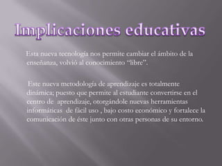 Esta nueva tecnología nos permite cambiar el ámbito de la enseñanza, volvió al conocimiento “libre”.      Este nueva metodología de aprendizaje es totalmente dinámica; puesto que permite al estudiante convertirse en el centro de  aprendizaje, otorgándole nuevas herramientas  informáticas  de fácil uso , bajo costo económico y fortalece la comunicación de éste junto con otras personas de su entorno.Implicaciones educativas