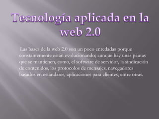 Tecnología aplicada en la web 2.0      Las bases de la web 2.0 son un poco enredadas porque constantemente están evolucionando; aunque hay unas pautas que se mantienen, como, el software de servidor, la sindicación de contenidos, los protocolos de mensajes, navegadores basados en estándares, aplicaciones para clientes, entre otras.