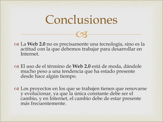La  Web 2.0  no es precisamente una tecnología, sino es la actitud con la que debemos trabajar para desarrollar en Internet. El uso de el término de  Web 2.0  está de moda, dándole mucho peso a una tendencia que ha estado presente desde hace algún tiempo. Los proyectos en los que se trabajen  tienen que renovarse y evolucionar, ya que la única constante debe ser el cambio, y en Internet, el cambio debe de estar presente más frecuentemente. Conclusiones 