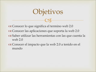 Conocer lo que significa el termino web 2.0 Conocer las aplicaciones que soporta la web 2.0 Saber utilizar las herramientas con las que cuenta la web 2.0 Conocer el impacto que la web 2.0 a tenido en el mundo Objetivos 