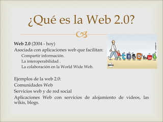 Web 2.0  (2004 - hoy)  Asociada con aplicaciones web que facilitan: Compartir información. La interoperabilidad . La colaboración en la World Wide Web. Ejemplos de la web 2.0:  Comunidades Web Servicios web y de red social Aplicaciones Web con servicios de alojamiento de videos, las wikis, blogs. ¿Qué es la Web 2.0? 