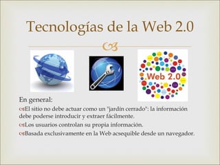 En general: El sitio no debe actuar como un "jardín cerrado": la información debe poderse introducir y extraer fácilmente. Los usuarios controlan su propia información. Basada exclusivamente en la Web acsequible desde un navegador. Tecnologías de la Web 2.0 