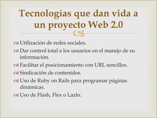 Utilización de redes sociales. Dar control total a los usuarios en el manejo de su información. Facilitar el posicionamiento con URL sencillos. Sindicación de contenidos. Uso de Ruby on Rails para programar páginas dinámicas.  Uso de Flash, Flex o Lazlo. Tecnologías que dan vida a un proyecto Web 2.0 