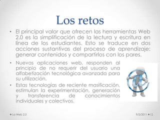 Los retos9/2/201113El desafío está en que los docentes aprovechen esta oportunidad para crear un entorno de aprendizaje apoyado en la Web 2.0 y orientado a la generación de experiencias de aprendizaje, a la reflexión y el análisis, así como a la cooperación entre los estudiantes.De todas las aplicaciones, en las que la academia ha avanzado de manera más significativa es en la apertura de contenidos educativos. En los últimos años la creación de plataformas con recursos académicos, librerías virtuales de consulta gratuita y otros tipos de repositorios hacen prever un buen porvenir a este principio de compartir el conocimiento. La Web 2.0