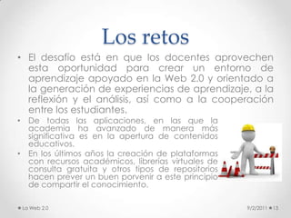Conclusiones9/2/201114Un resumen de las principales propiedades por las cuales la Web 2.0 resulta útil desde el punto educativo, son:Proporciona espacios on-line para el almacenamiento, clasificación y publicación/difusión de contenidos textuales y audiovisuales, a los que luego todos podrán acceder.Permite: buscar, crear, compartir e interactuar on-line    Sus fuentes de información (aunque no todas fiables) y canales de comunicación facilitan un aprendizaje más autónomo y permiten una mayor participación en las actividades grupales, que suele aumentar el interés y la motivación de los estudiantes.Constituye un espacio social horizontal y rico en fuentes de información (red social donde el conocimiento no está cerrado) que supone una alternativa a la jerarquización y unidirecionalidad tradicional de los entornos formativos. Implica nuevos roles para profesores y alumnos orientados al trabajo autónomo y en colaboración, crítico y creativo, la expresión personal, investigar y compartir recursos, crear conocimiento y aprender...La Web 2.0