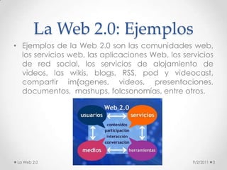La Web 2.0: EjemplosEjemplos de la Web 2.0 son las comunidades web, los servicios web, las aplicaciones Web, los servicios de red social, los servicios de alojamiento de videos, las wikis, blogs, RSS, pod y videocast, compartir im{agenes, videos, presentaciones, documentos,  mashups, folcsonomías, entre otros.9/2/2011La Web 2.03