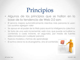 Principios9/2/2011Footer Text5Algunos de los principios que se hallan en la base de la tendencia de Web 2.0 son:El servicio mejora automáticamente mientras más personas lo usan: Los usuarios agregan valorSe apoya en el poder de la Web para reunir la inteligencia colectivaSe trata de una web incremental, web viva, que puede actualizar su contenido a cada instante, en segundos, por medio de fuentes seleccionadas por cualquier personaNuevos modelos y formas de aprendizajeEl activo clave no es el programa, sino el contenido