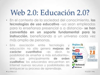 En el contexto de la sociedad del conocimiento, las tecnologías de uso educativo –ya sean empleadas para la enseñanza presencial o a distancia– se han convertido en un soporte fundamental para la instrucción, beneficiando a un universo cada vez más amplio de personas. Web 2.0: Educación 2.0?9/2/2011La Web 2.06Esta asociación entre tecnología y educación no sólo genera mejoras de carácter cuantitativo –es decir, la posibilidad de enseñar a más estudiantes–, sino que principalmente de orden cualitativo: los educandos encuentran en Internet nuevos recursos y posibilidades de enriquecer su proceso de aprendizaje.Uno de los principales beneficios de estas nuevas aplicaciones web responde al principio de no requerir del usuario una alfabetización tecnológica avanzada. Estas herramientas estimulan la experimentación, reflexión y la generación de conocimientos individuales y colectivos, favoreciendo la conformación de un ciberespacio de intercreatividad que contribuye a crear un entorno de aprendizaje colaborativo.Web 2.0 y Educación9/2/2011La Web 2.07La educación ha sido beneficiada con la irrupción de las nuevas tecnologías, especialmente las relacionadas a la Web 2.0 en el sentido de permitir construir un conocimiento intercambiable, acumulativo, colaborativo, que puede ser  compartido, transferido y convertido en un bien público.