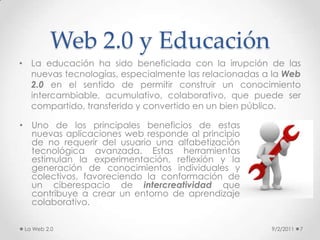 Web 2.0 y Educación9/2/20118Jhonson (1992)y Ludwall (2002) proponen cuatro tipologías del aprendizaje:Aprender haciendo [learning-by- doing]: Para este tipo de aprendizaje resultan de especial utilidad aquellas  herramientas que permiten al estudiante y/o docente la lectura y la escritura en la Web, bajo el principio de “ensayo-error”. Este proceso de creación individual y colectivo, a la vez, promueve un proceso de aprendizaje constructivista en donde el profesor es más un guía que un instructor.Aprender interactuando [learning-by-interacting]: el énfasis del aprender interactuando está puesto en la instancia comunicacional entre pares. Algunos ejemplos de interacción son: agregar un post en un blog o wiki, hablar por VoIP, enviar un voicemail, y actividades tan coloquiales como usar el chat o el correo electrónico.La Web 2.0