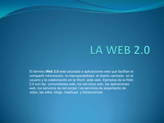 El término Web 2.0 está asociado a aplicaciones web que facilitan el
compartir información, la interoperabilidad, el diseño centrado en el
usuario y la colaboración en la Word wide web. Ejemplos de la Web
2.0 son las comunidades web, los servicios web, las aplicaciones
web, los servicios de red social ,l os servicios de alojamiento de
video, las wikis, blogs, mashups y folcsonomias
 