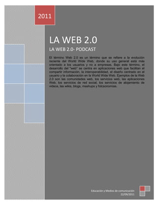 1

    2011
1


       LA WEB 2.0
       LA WEB 2.0- PODCAST
       El término Web 2.0 es un término que se refiere a la evolución
       reciente del World Wide Web, donde su uso general está más
       orientado a los usuarios y no a empresas. Bajo este término, el
       desarrollo del "web" se centra en aplicaciones web que facilitan el
       compartir información, la interoperabilidad, el diseño centrado en el
       usuario y la colaboración en la World Wide Web. Ejemplos de la Web
       2.0 son las comunidades web, los servicios web, las aplicaciones
       Web, los servicios de red social, los servicios de alojamiento de
       videos, las wikis, blogs, mashups y folcsonomías.




                                     Educación y Medios de comunicación
                                                             22/09/2011
 