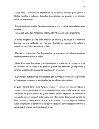 10


• Audio libro. Transforma la experiencia de la lectura; funciona para apoyar a
débiles visuales, e inclusive, diversifica los materiales de acuerdo a los distintos
estilos de aprendizaje.


• Programa de entrevistas. Permiten escuchar a uno o varios especialistas sobre
un tema.
• Ponencias grabadas. Almacenan información interesante sobre algún tema.


• Cátedra magistral. Es útil como material de archivo y de ayuda a la memoria.
Consiste en una grabación en vivo que después se guarda y se coloca a
disposición del público a través de la Red.


• Manuales o instructivos. Este formato sirve para procesos tutoriales en donde se
requiere presentar pasos a seguir.


• Clase. Éste es un formato de gran utilidad para la nivelación de contenidos entre
los alumnos de un aula, pues permite guardar las sesiones ya impartidas y
ponerlas a disposición de quienes no estuvieron presentes.


• Experiencias estudiantiles. Desarrollado por alumnos, generan una experiencia
enriquecedora en cuanto al uso de algunas tecnologías informáticas.


El guión literario tiene como función recabar y ordenar de manera lógica el
contenido del podcast en un documento similar a una monografía, para más tarde
convertirlo en guión técnico. El guión literario es el compendio de información
recopilada para el podcast, ésta puede ser información documental tomada de
libros, revistas y documentos publicados en Internet, por citar algunos, además
puede completarse el contenido a través del trabajo de campo (específicamente el
uso de la entrevista a especialistas del tema).
 