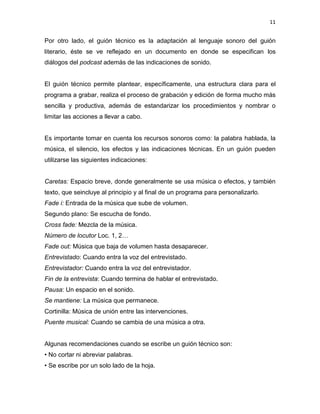 11


Por otro lado, el guión técnico es la adaptación al lenguaje sonoro del guión
literario, éste se ve reflejado en un documento en donde se especifican los
diálogos del podcast además de las indicaciones de sonido.


El guión técnico permite plantear, específicamente, una estructura clara para el
programa a grabar, realiza el proceso de grabación y edición de forma mucho más
sencilla y productiva, además de estandarizar los procedimientos y nombrar o
limitar las acciones a llevar a cabo.


Es importante tomar en cuenta los recursos sonoros como: la palabra hablada, la
música, el silencio, los efectos y las indicaciones técnicas. En un guión pueden
utilizarse las siguientes indicaciones:


Caretas: Espacio breve, donde generalmente se usa música o efectos, y también
texto, que seincluye al principio y al final de un programa para personalizarlo.
Fade i: Entrada de la música que sube de volumen.
Segundo plano: Se escucha de fondo.
Cross fade: Mezcla de la música.
Número de locutor Loc. 1, 2…
Fade out: Música que baja de volumen hasta desaparecer.
Entrevistado: Cuando entra la voz del entrevistado.
Entrevistador: Cuando entra la voz del entrevistador.
Fin de la entrevista: Cuando termina de hablar el entrevistado.
Pausa: Un espacio en el sonido.
Se mantiene: La música que permanece.
Cortinilla: Música de unión entre las intervenciones.
Puente musical: Cuando se cambia de una música a otra.


Algunas recomendaciones cuando se escribe un guión técnico son:
• No cortar ni abreviar palabras.
• Se escribe por un solo lado de la hoja.
 
