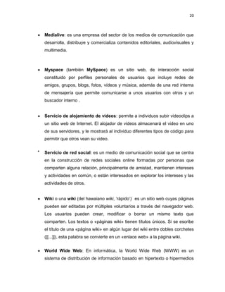 20



Medialive: es una empresa del sector de los medios de comunicación que
desarrolla, distribuye y comercializa contenidos editoriales, audiovisuales y
multimedia.



Myspace (también MySpace) es un sitio web, de interacción social
constituido por perfiles personales de usuarios que incluye redes de
amigos, grupos, blogs, fotos, vídeos y música, además de una red interna
de mensajería que permite comunicarse a unos usuarios con otros y un
buscador interno .


Servicio de alojamiento de videos: permite a individuos subir videoclips a
un sitio web de Internet. El alojador de videos almacenará el video en uno
de sus servidores, y le mostrará al individuo diferentes tipos de código para
permitir que otros vean su video.


Servicio de red social: es un medio de comunicación social que se centra
en la construcción de redes sociales online formadas por personas que
comparten alguna relación, principalmente de amistad, mantienen intereses
y actividades en común, o están interesados en explorar los intereses y las
actividades de otros.


Wiki o una wiki (del hawaiano wiki, „rápido‟): es un sitio web cuyas páginas
pueden ser editadas por múltiples voluntarios a través del navegador web.
Los usuarios pueden crear, modificar o borrar un mismo texto que
comparten. Los textos o «páginas wiki» tienen títulos únicos. Si se escribe
el título de una «página wiki» en algún lugar del wiki entre dobles corchetes
([[...]]), esta palabra se convierte en un «enlace web» a la página wiki.


World Wide Web: En informática, la World Wide Web (WWW) es un
sistema de distribución de información basado en hipertexto o hipermedios
 