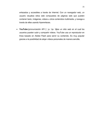 21


enlazados y accesibles a través de Internet. Con un navegador web, un
usuario visualiza sitios web compuestos de páginas web que pueden
contener texto, imágenes, videos u otros contenidos multimedia, y navega a
través de ellas usando hiperenlaces.


YouTube:(pronunciación AFI [ˈjuˈtjuˈb] es un sitio web en el cual los
                                    )
usuarios pueden subir y compartir vídeos. YouTube usa un reproductor en
línea basado en Adobe Flash para servir su contenido. Es muy popular
gracias a la posibilidad de alojar vídeos personales de manera sencilla.
 